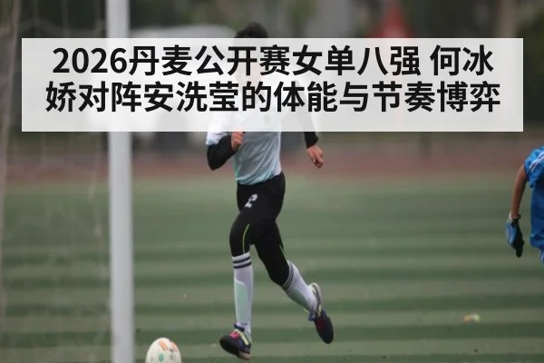 2026丹麦公开赛女单八强 何冰娇对阵安洗莹的体能与节奏博弈